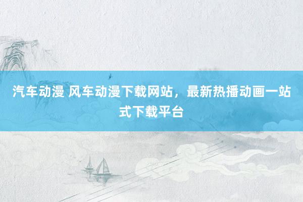汽车动漫 风车动漫下载网站，最新热播动画一站式下载平台
