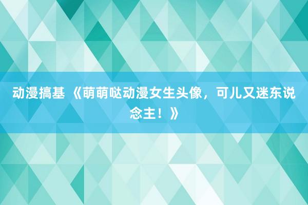 动漫搞基 《萌萌哒动漫女生头像，可儿又迷东说念主！》