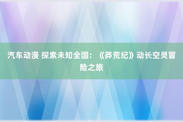 汽车动漫 探索未知全国：《莽荒纪》动长空灵冒险之旅