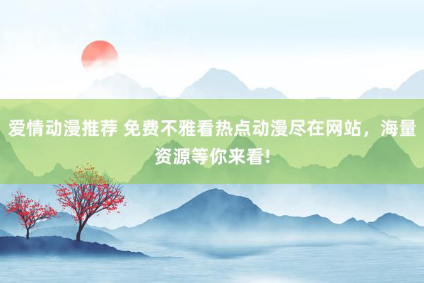 爱情动漫推荐 免费不雅看热点动漫尽在网站，海量资源等你来看!
