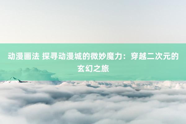 动漫画法 探寻动漫城的微妙魔力：穿越二次元的玄幻之旅
