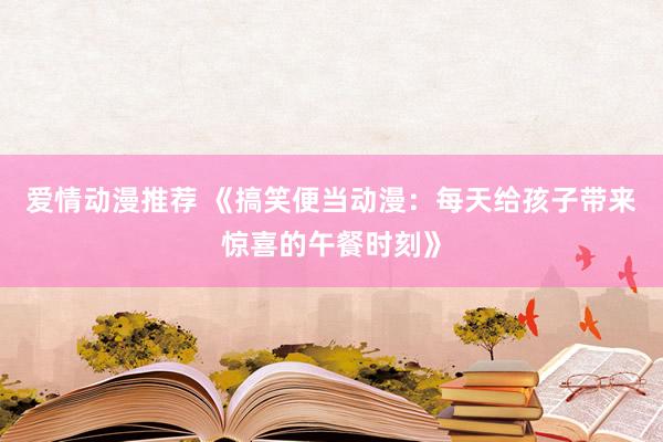 爱情动漫推荐 《搞笑便当动漫：每天给孩子带来惊喜的午餐时刻》