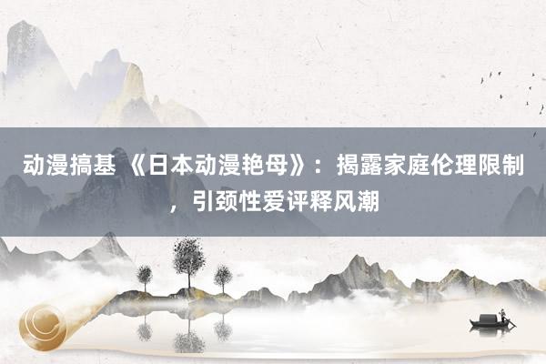 动漫搞基 《日本动漫艳母》：揭露家庭伦理限制，引颈性爱评释风潮