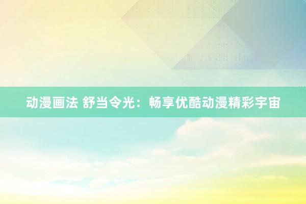 动漫画法 舒当令光：畅享优酷动漫精彩宇宙