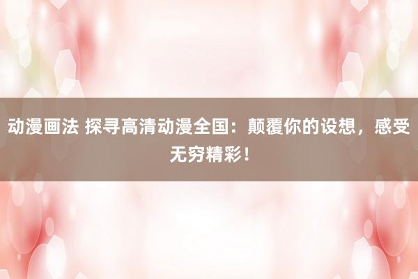 动漫画法 探寻高清动漫全国：颠覆你的设想，感受无穷精彩！