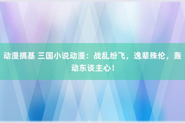 动漫搞基 三国小说动漫：战乱纷飞，逸辈殊伦，轰动东谈主心！
