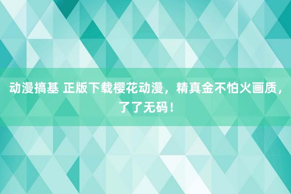 动漫搞基 正版下载樱花动漫，精真金不怕火画质，了了无码！