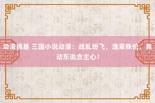 动漫搞基 三国小说动漫：战乱纷飞，逸辈殊伦，轰动东说念主心！