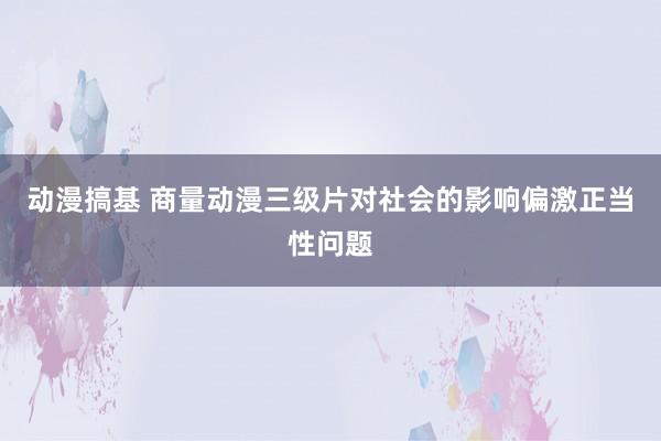 动漫搞基 商量动漫三级片对社会的影响偏激正当性问题