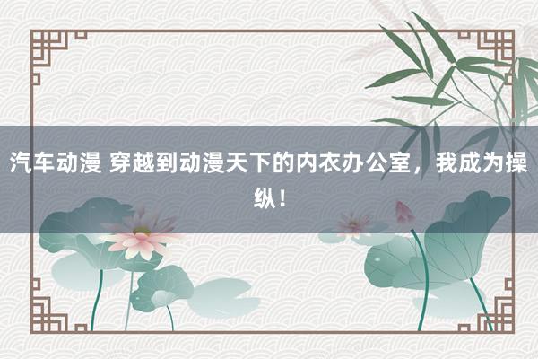 汽车动漫 穿越到动漫天下的内衣办公室，我成为操纵！