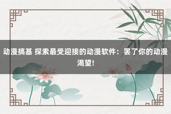 动漫搞基 探索最受迎接的动漫软件：罢了你的动漫渴望!