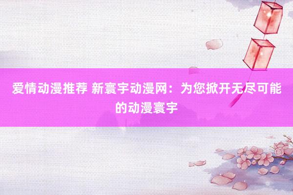 爱情动漫推荐 新寰宇动漫网：为您掀开无尽可能的动漫寰宇