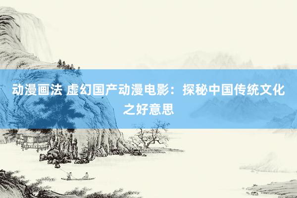 动漫画法 虚幻国产动漫电影：探秘中国传统文化之好意思