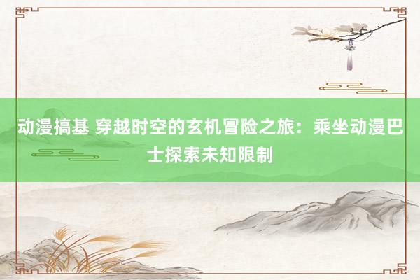 动漫搞基 穿越时空的玄机冒险之旅：乘坐动漫巴士探索未知限制