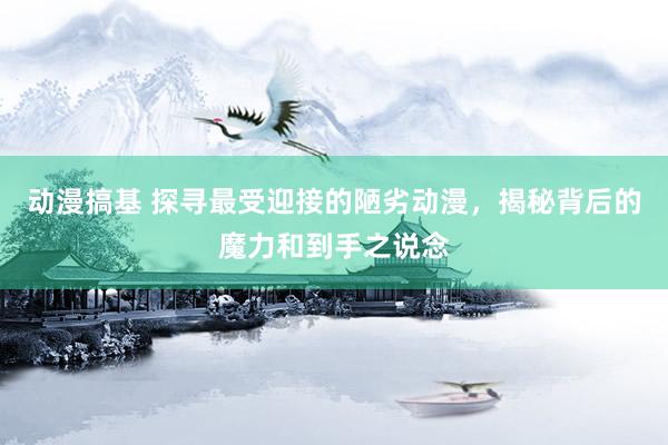 动漫搞基 探寻最受迎接的陋劣动漫，揭秘背后的魔力和到手之说念