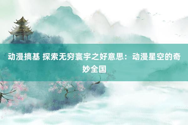 动漫搞基 探索无穷寰宇之好意思：动漫星空的奇妙全国