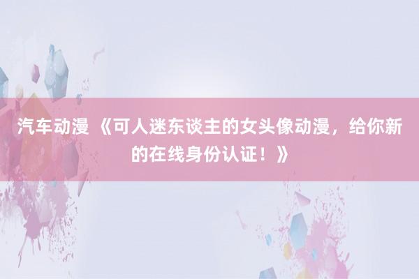 汽车动漫 《可人迷东谈主的女头像动漫，给你新的在线身份认证！》