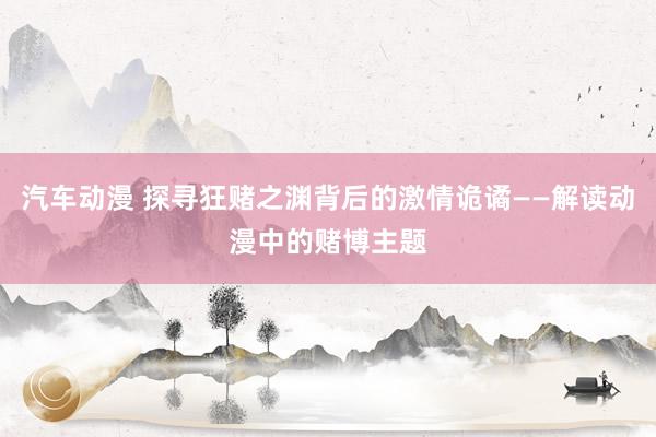 汽车动漫 探寻狂赌之渊背后的激情诡谲——解读动漫中的赌博主题