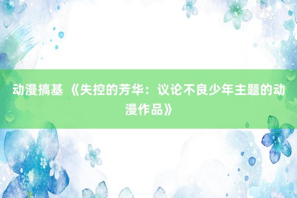 动漫搞基 《失控的芳华：议论不良少年主题的动漫作品》