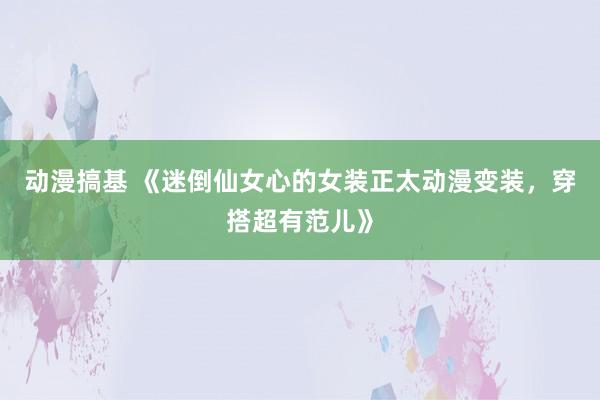 动漫搞基 《迷倒仙女心的女装正太动漫变装，穿搭超有范儿》