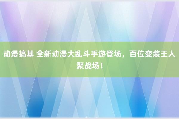 动漫搞基 全新动漫大乱斗手游登场，百位变装王人聚战场！