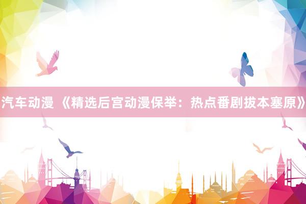 汽车动漫 《精选后宫动漫保举：热点番剧拔本塞原》