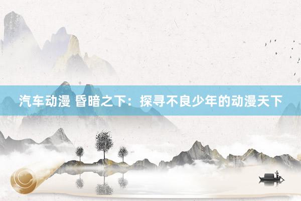 汽车动漫 昏暗之下：探寻不良少年的动漫天下