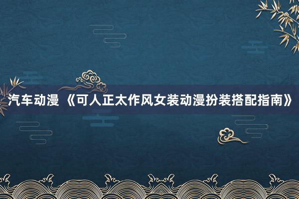 汽车动漫 《可人正太作风女装动漫扮装搭配指南》