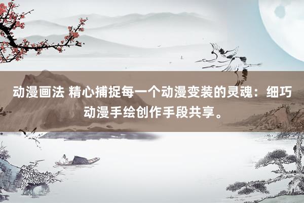 动漫画法 精心捕捉每一个动漫变装的灵魂：细巧动漫手绘创作手段共享。