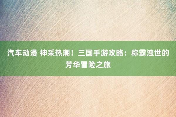 汽车动漫 神采热潮！三国手游攻略：称霸浊世的芳华冒险之旅
