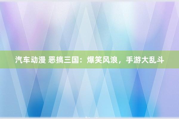 汽车动漫 恶搞三国：爆笑风浪，手游大乱斗