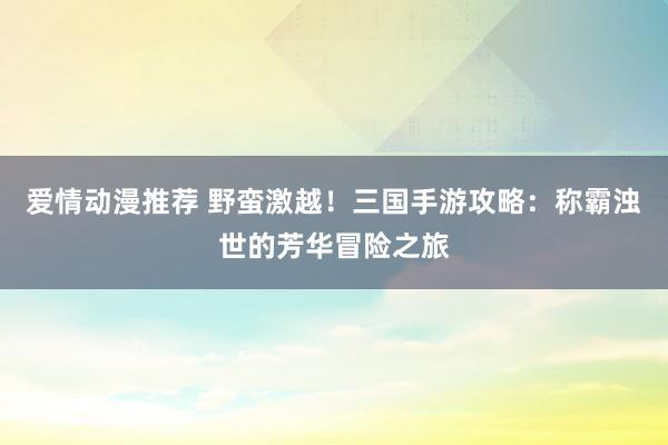 爱情动漫推荐 野蛮激越！三国手游攻略：称霸浊世的芳华冒险之旅