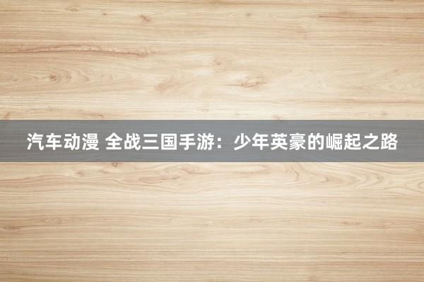 汽车动漫 全战三国手游：少年英豪的崛起之路