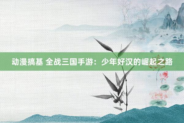 动漫搞基 全战三国手游：少年好汉的崛起之路