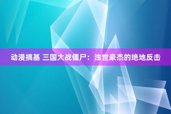 动漫搞基 三国大战僵尸：浊世豪杰的绝地反击