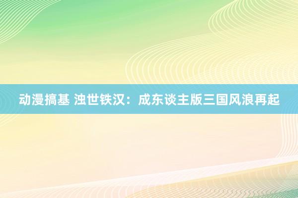 动漫搞基 浊世铁汉：成东谈主版三国风浪再起