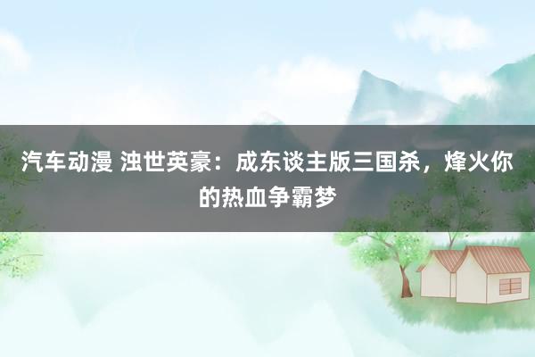 汽车动漫 浊世英豪：成东谈主版三国杀，烽火你的热血争霸梦