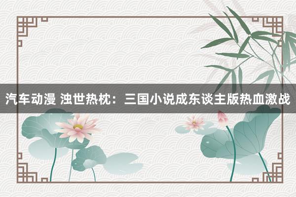 汽车动漫 浊世热枕：三国小说成东谈主版热血激战