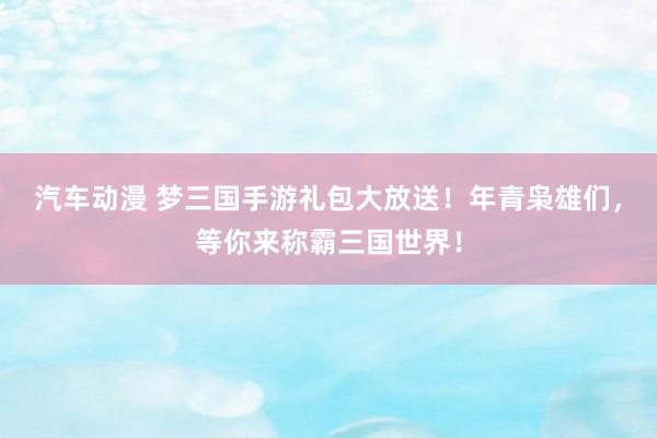 汽车动漫 梦三国手游礼包大放送！年青枭雄们，等你来称霸三国世界！