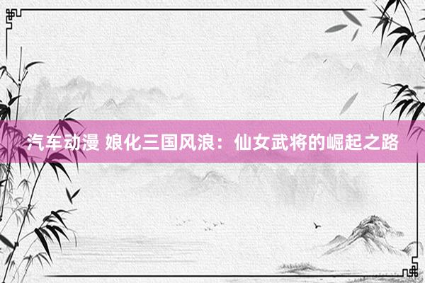 汽车动漫 娘化三国风浪：仙女武将的崛起之路