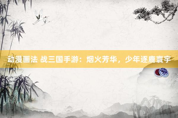 动漫画法 战三国手游：烟火芳华，少年逐鹿寰宇