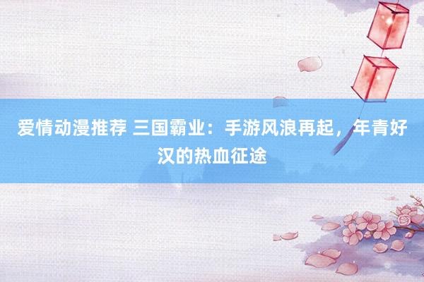 爱情动漫推荐 三国霸业：手游风浪再起，年青好汉的热血征途