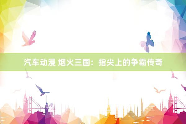 汽车动漫 烟火三国：指尖上的争霸传奇