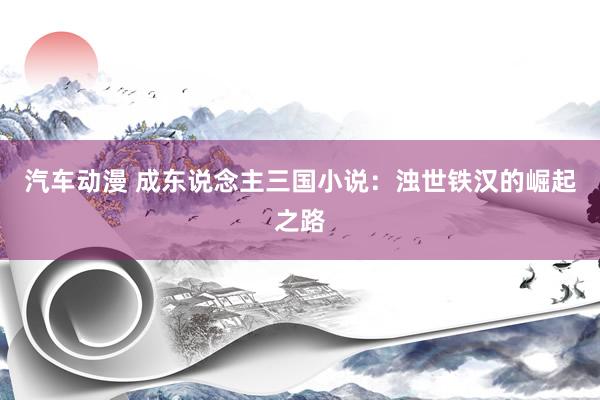汽车动漫 成东说念主三国小说：浊世铁汉的崛起之路