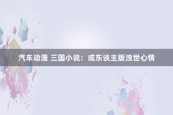 汽车动漫 三国小说：成东谈主版浊世心情