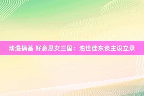 动漫搞基 好意思女三国：浊世佳东谈主设立录