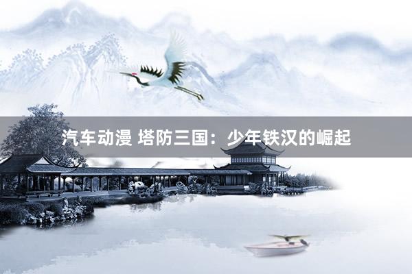 汽车动漫 塔防三国：少年铁汉的崛起