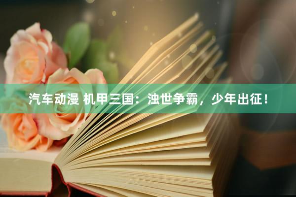 汽车动漫 机甲三国：浊世争霸，少年出征！