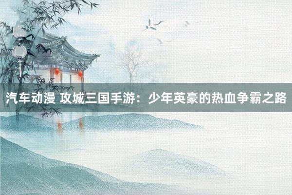 汽车动漫 攻城三国手游：少年英豪的热血争霸之路