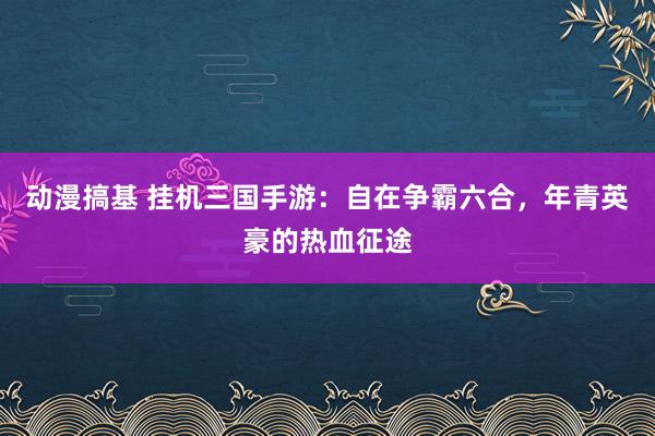 动漫搞基 挂机三国手游：自在争霸六合，年青英豪的热血征途